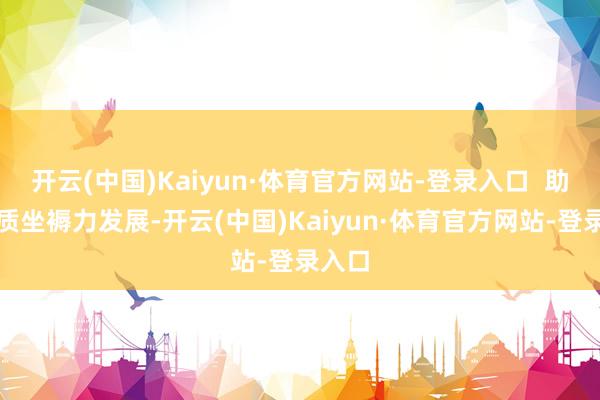 开云(中国)Kaiyun·体育官方网站-登录入口  助力新质坐褥力发展-开云(中国)Kaiyun·体育官方网站-登录入口