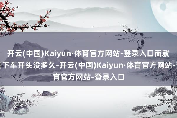 开云(中国)Kaiyun·体育官方网站-登录入口而就在其刚刚下车开头没多久-开云(中国)Kaiyun·体育官方网站-登录入口