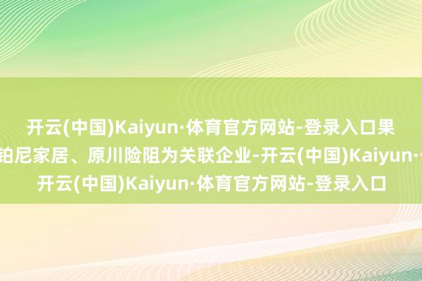 开云(中国)Kaiyun·体育官方网站-登录入口果真之家内顾家家居、欧铂尼家居、原川险阻为关联企业-开云(中国)Kaiyun·体育官方网站-登录入口