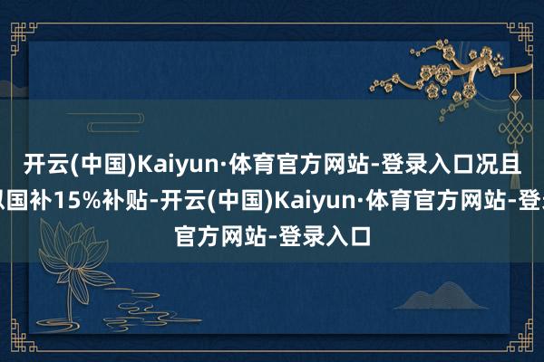 开云(中国)Kaiyun·体育官方网站-登录入口况且可近似国补15%补贴-开云(中国)Kaiyun·体育官方网站-登录入口