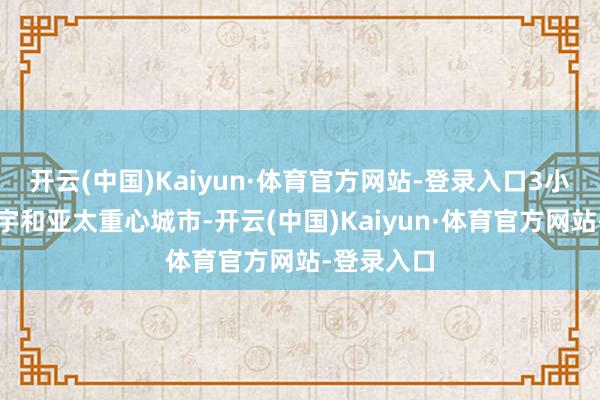 开云(中国)Kaiyun·体育官方网站-登录入口3小时袒护寰宇和亚太重心城市-开云(中国)Kaiyun·体育官方网站-登录入口
