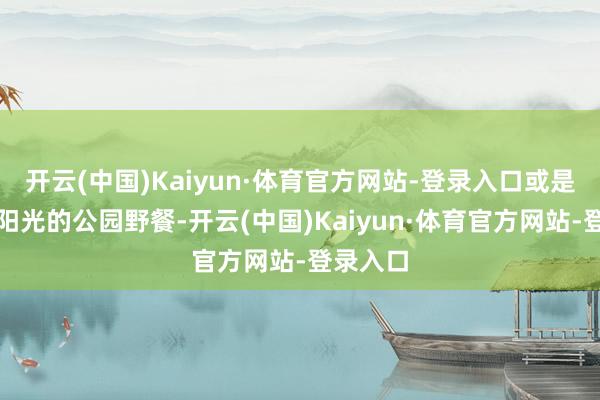 开云(中国)Kaiyun·体育官方网站-登录入口或是在洒满阳光的公园野餐-开云(中国)Kaiyun·体育官方网站-登录入口