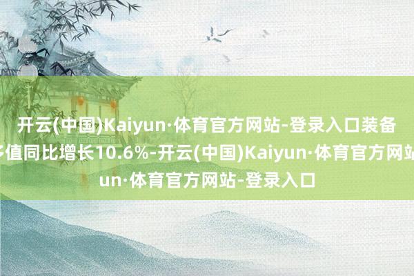 开云(中国)Kaiyun·体育官方网站-登录入口装备制造业增多值同比增长10.6%-开云(中国)Kaiyun·体育官方网站-登录入口