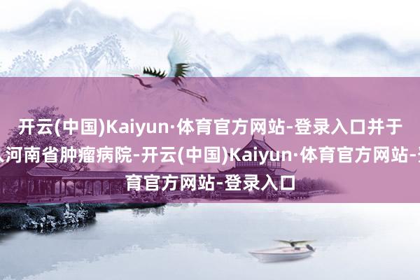 开云(中国)Kaiyun·体育官方网站-登录入口并于同庚加入河南省肿瘤病院-开云(中国)Kaiyun·体育官方网站-登录入口