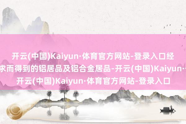 开云(中国)Kaiyun·体育官方网站-登录入口经由一系列再加工坐褥索求而得到的铝居品及铝合金居品-开云(中国)Kaiyun·体育官方网站-登录入口