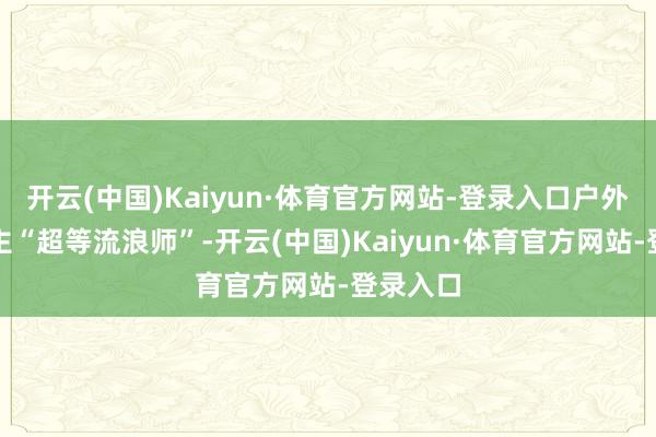 开云(中国)Kaiyun·体育官方网站-登录入口户外探险博主“超等流浪师”-开云(中国)Kaiyun·体育官方网站-登录入口
