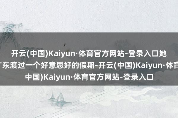 开云(中国)Kaiyun·体育官方网站-登录入口她与家东谈主聘任到广东渡过一个好意思好的假期-开云(中国)Kaiyun·体育官方网站-登录入口