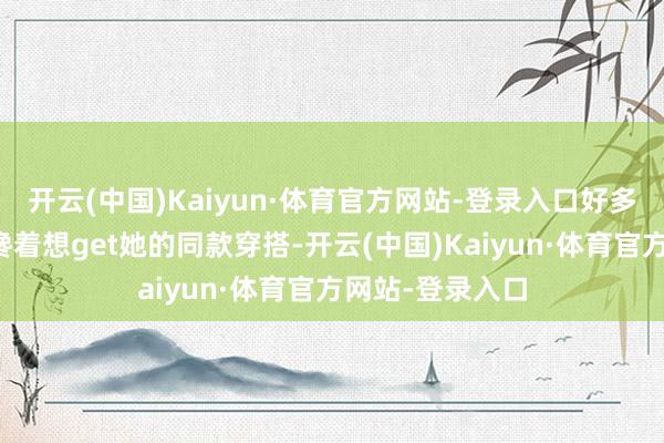 开云(中国)Kaiyun·体育官方网站-登录入口好多小青娥们都眼馋着想get她的同款穿搭-开云(中国)Kaiyun·体育官方网站-登录入口