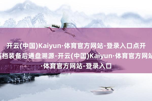 开云(中国)Kaiyun·体育官方网站-登录入口点开念念要的高档装备后通盘溯源-开云(中国)Kaiyun·体育官方网站-登录入口