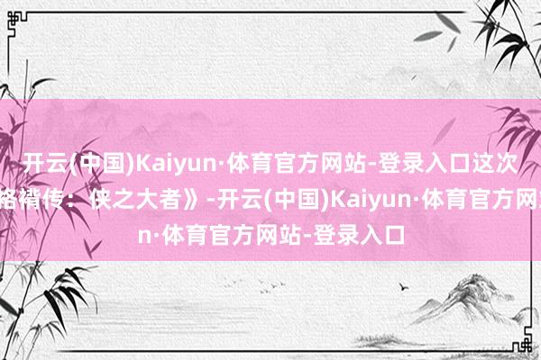 开云(中国)Kaiyun·体育官方网站-登录入口这次持导《射雕袼褙传：侠之大者》-开云(中国)Kaiyun·体育官方网站-登录入口
