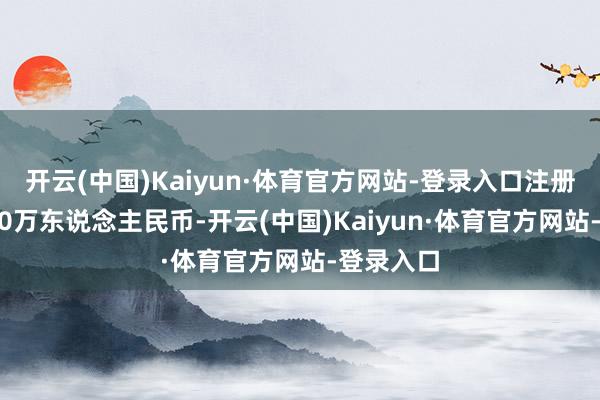 开云(中国)Kaiyun·体育官方网站-登录入口注册成本1000万东说念主民币-开云(中国)Kaiyun·体育官方网站-登录入口