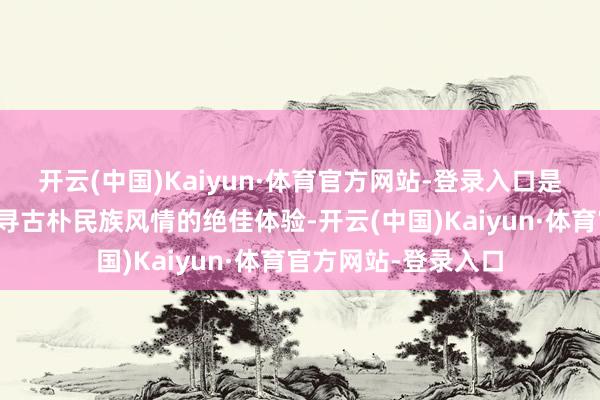 开云(中国)Kaiyun·体育官方网站-登录入口是一次远隔喧嚣、探寻古朴民族风情的绝佳体验-开云(中国)Kaiyun·体育官方网站-登录入口