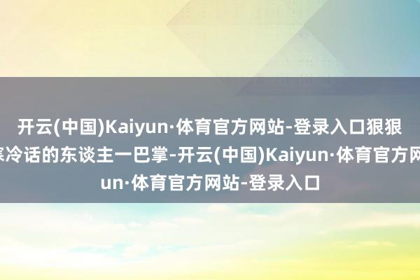 开云(中国)Kaiyun·体育官方网站-登录入口狠狠抽了那些说寒冷话的东谈主一巴掌-开云(中国)Kaiyun·体育官方网站-登录入口