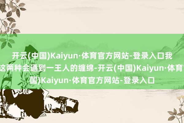 开云(中国)Kaiyun·体育官方网站-登录入口我亦然头一次看到将这两种会通到一王人的缠绵-开云(中国)Kaiyun·体育官方网站-登录入口
