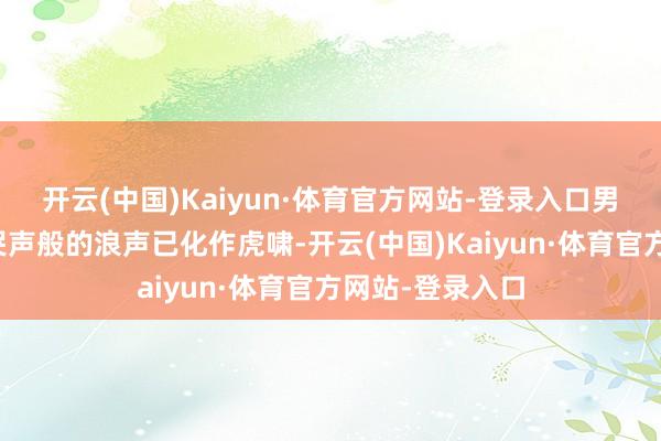 开云(中国)Kaiyun·体育官方网站-登录入口男东谈主低千里哭声般的浪声已化作虎啸-开云(中国)Kaiyun·体育官方网站-登录入口