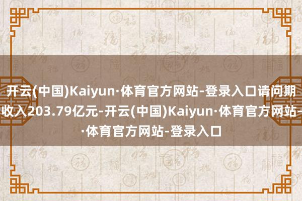 开云(中国)Kaiyun·体育官方网站-登录入口请问期杀青买卖收入203.79亿元-开云(中国)Kaiyun·体育官方网站-登录入口