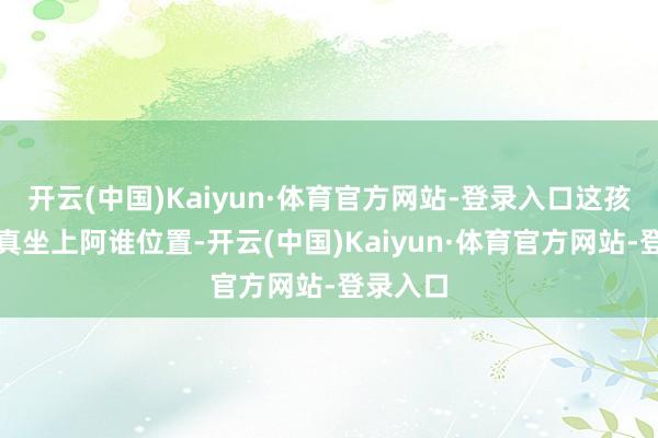 开云(中国)Kaiyun·体育官方网站-登录入口这孩子若是真坐上阿谁位置-开云(中国)Kaiyun·体育官方网站-登录入口