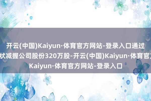 开云(中国)Kaiyun·体育官方网站-登录入口通过围聚竞价来回形状减握公司股份320万股-开云(中国)Kaiyun·体育官方网站-登录入口