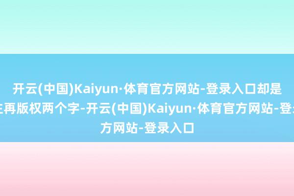 开云(中国)Kaiyun·体育官方网站-登录入口却是极为注再版权两个字-开云(中国)Kaiyun·体育官方网站-登录入口