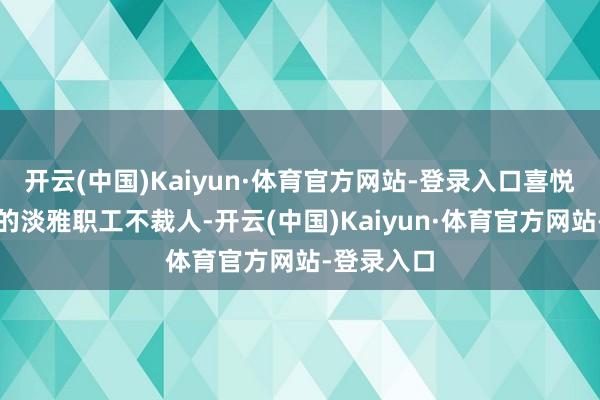 开云(中国)Kaiyun·体育官方网站-登录入口喜悦整个优选的淡雅职工不裁人-开云(中国)Kaiyun·体育官方网站-登录入口