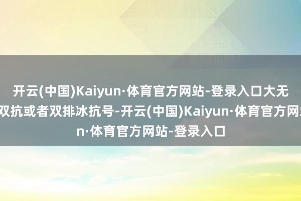 开云(中国)Kaiyun·体育官方网站-登录入口大无数峨眉皆是双抗或者双排冰抗号-开云(中国)Kaiyun·体育官方网站-登录入口