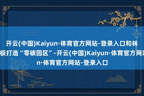 开云(中国)Kaiyun·体育官方网站-登录入口和林格尔新区积极打造“零碳园区”-开云(中国)Kaiyun·体育官方网站-登录入口
