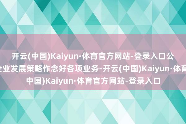 开云(中国)Kaiyun·体育官方网站-登录入口公司诡计层一直按照企业发展策略作念好各项业务-开云(中国)Kaiyun·体育官方网站-登录入口