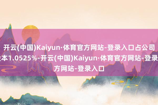 开云(中国)Kaiyun·体育官方网站-登录入口占公司总股本1.0525%-开云(中国)Kaiyun·体育官方网站-登录入口