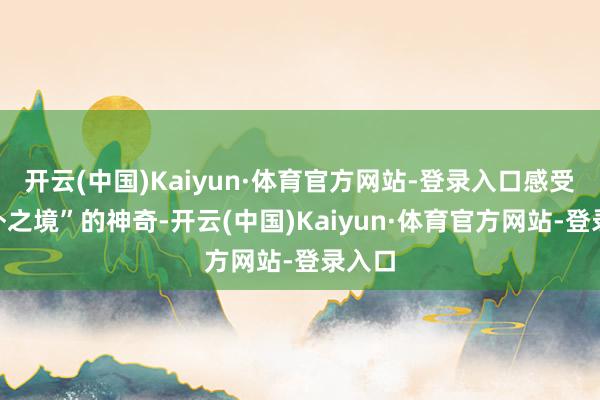开云(中国)Kaiyun·体育官方网站-登录入口感受“天外之境”的神奇-开云(中国)Kaiyun·体育官方网站-登录入口