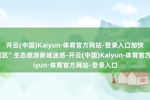 开云(中国)Kaiyun·体育官方网站-登录入口加快了郴州市“东城区”生态旅游新城迷惑-开云(中国)Kaiyun·体育官方网站-登录入口