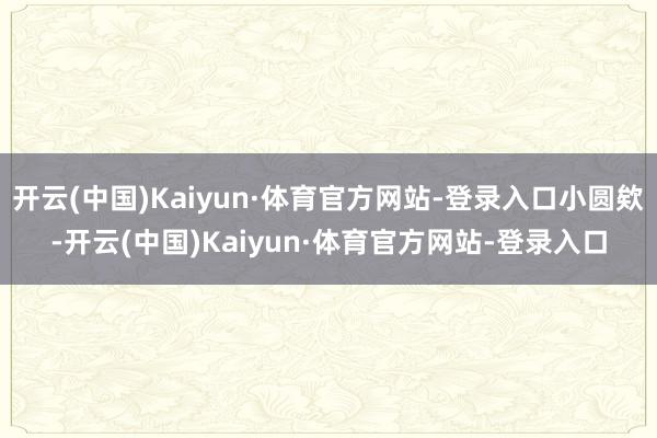 开云(中国)Kaiyun·体育官方网站-登录入口小圆欸-开云(中国)Kaiyun·体育官方网站-登录入口