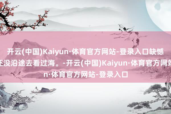 开云(中国)Kaiyun·体育官方网站-登录入口缺憾的是 咱们还没沿途去看过海。-开云(中国)Kaiyun·体育官方网站-登录入口