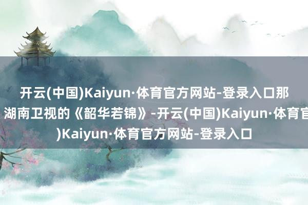开云(中国)Kaiyun·体育官方网站-登录入口那竞争才叫浓烈呢！湖南卫视的《韶华若锦》-开云(中国)Kaiyun·体育官方网站-登录入口