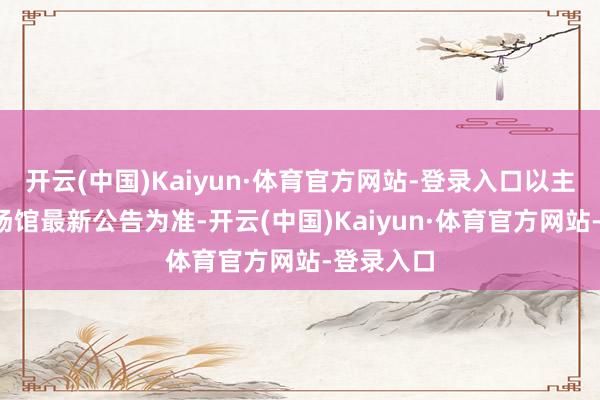 开云(中国)Kaiyun·体育官方网站-登录入口以主理单元/场馆最新公告为准-开云(中国)Kaiyun·体育官方网站-登录入口