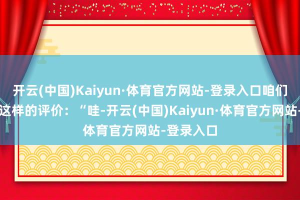 开云(中国)Kaiyun·体育官方网站-登录入口咱们经常听到这样的评价：“哇-开云(中国)Kaiyun·体育官方网站-登录入口