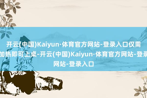 开云(中国)Kaiyun·体育官方网站-登录入口仅需梗概加热即可上桌-开云(中国)Kaiyun·体育官方网站-登录入口