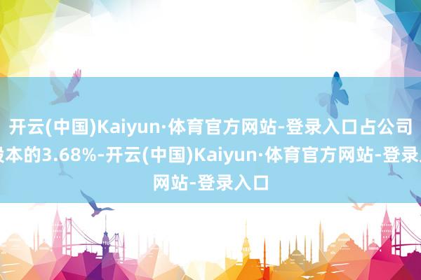 开云(中国)Kaiyun·体育官方网站-登录入口占公司总股本的3.68%-开云(中国)Kaiyun·体育官方网站-登录入口