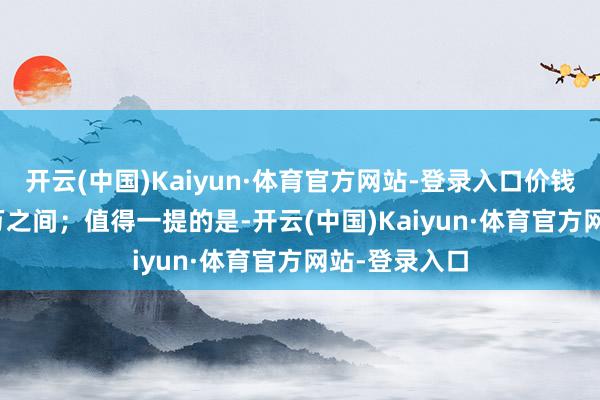 开云(中国)Kaiyun·体育官方网站-登录入口价钱区间10-15万之间；值得一提的是-开云(中国)Kaiyun·体育官方网站-登录入口