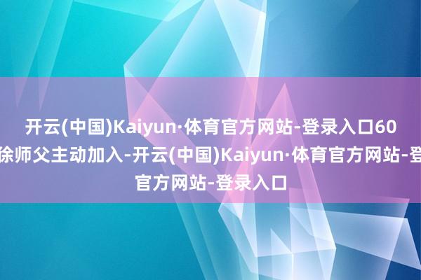 开云(中国)Kaiyun·体育官方网站-登录入口60多岁的徐师父主动加入-开云(中国)Kaiyun·体育官方网站-登录入口