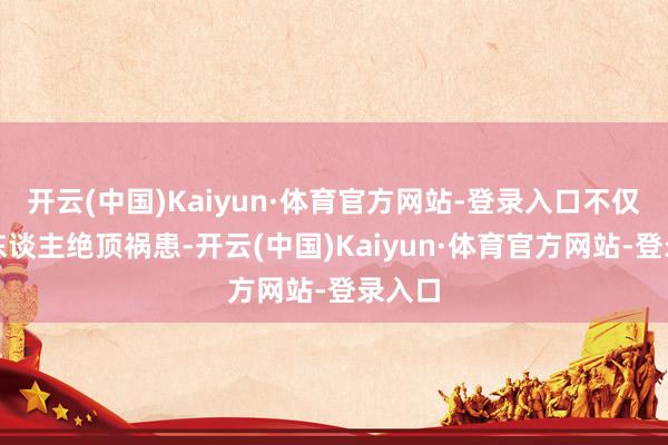 开云(中国)Kaiyun·体育官方网站-登录入口不仅会让东谈主绝顶祸患-开云(中国)Kaiyun·体育官方网站-登录入口