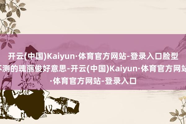 开云(中国)Kaiyun·体育官方网站-登录入口脸型和五官也不测的瑰丽俊好意思-开云(中国)Kaiyun·体育官方网站-登录入口