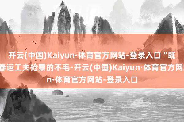 开云(中国)Kaiyun·体育官方网站-登录入口“既省去了我方春运工夫抢票的不毛-开云(中国)Kaiyun·体育官方网站-登录入口