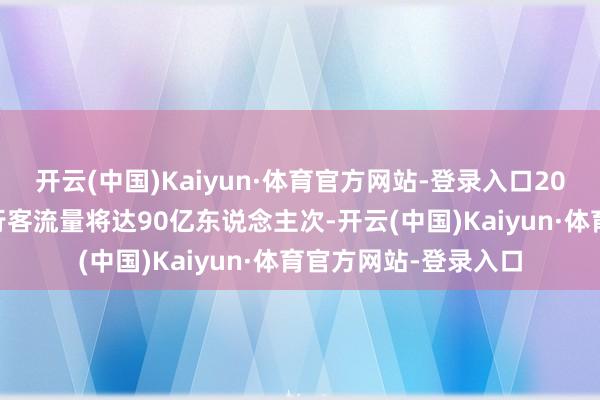开云(中国)Kaiyun·体育官方网站-登录入口2025年春运时辰的出行客流量将达90亿东说念主次-开云(中国)Kaiyun·体育官方网站-登录入口