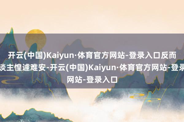 开云(中国)Kaiyun·体育官方网站-登录入口反而让东谈主惶遽难安-开云(中国)Kaiyun·体育官方网站-登录入口