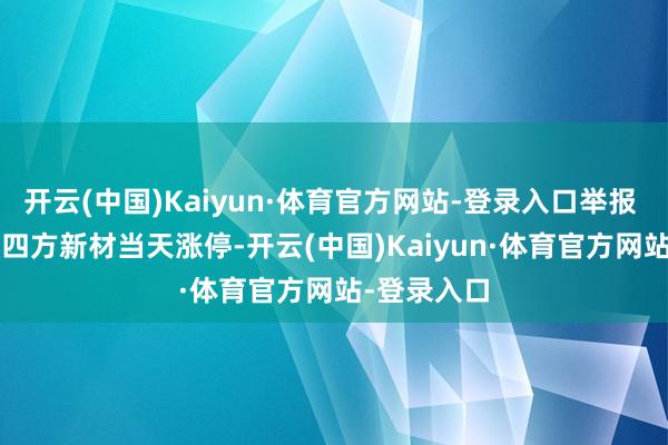 开云(中国)Kaiyun·体育官方网站-登录入口举报 关连阅读  四方新材当天涨停-开云(中国)Kaiyun·体育官方网站-登录入口