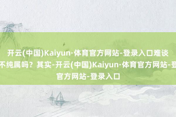 开云(中国)Kaiyun·体育官方网站-登录入口难谈杨子也不纯属吗？其实-开云(中国)Kaiyun·体育官方网站-登录入口