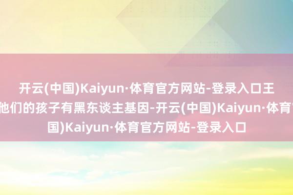 开云(中国)Kaiyun·体育官方网站-登录入口王室成员齐绝顶惦记他们的孩子有黑东谈主基因-开云(中国)Kaiyun·体育官方网站-登录入口