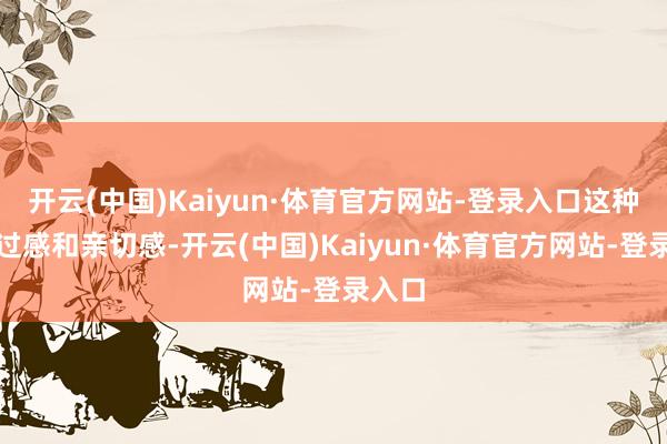 开云(中国)Kaiyun·体育官方网站-登录入口这种信得过感和亲切感-开云(中国)Kaiyun·体育官方网站-登录入口
