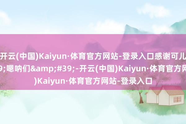 开云(中国)Kaiyun·体育官方网站-登录入口感谢可儿的&#39;嗯呐们&#39;-开云(中国)Kaiyun·体育官方网站-登录入口
