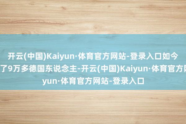 开云(中国)Kaiyun·体育官方网站-登录入口如今手上却一刹有了9万多德国东说念主-开云(中国)Kaiyun·体育官方网站-登录入口